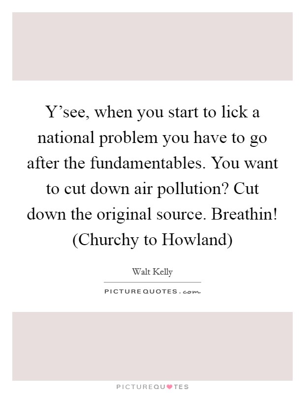 Y’see, when you start to lick a national problem you have to go after the fundamentables. You want to cut down air pollution? Cut down the original source. Breathin! (Churchy to Howland) Picture Quote #1