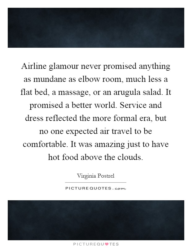 Airline glamour never promised anything as mundane as elbow room, much less a flat bed, a massage, or an arugula salad. It promised a better world. Service and dress reflected the more formal era, but no one expected air travel to be comfortable. It was amazing just to have hot food above the clouds Picture Quote #1