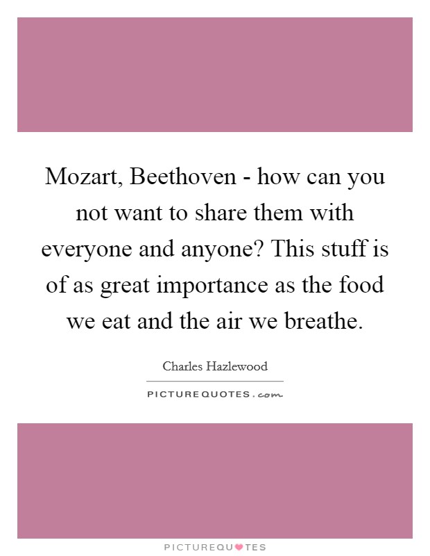 Mozart, Beethoven - how can you not want to share them with everyone and anyone? This stuff is of as great importance as the food we eat and the air we breathe Picture Quote #1