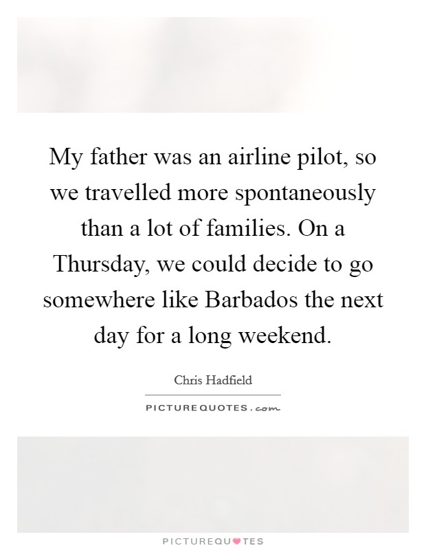My father was an airline pilot, so we travelled more spontaneously than a lot of families. On a Thursday, we could decide to go somewhere like Barbados the next day for a long weekend Picture Quote #1