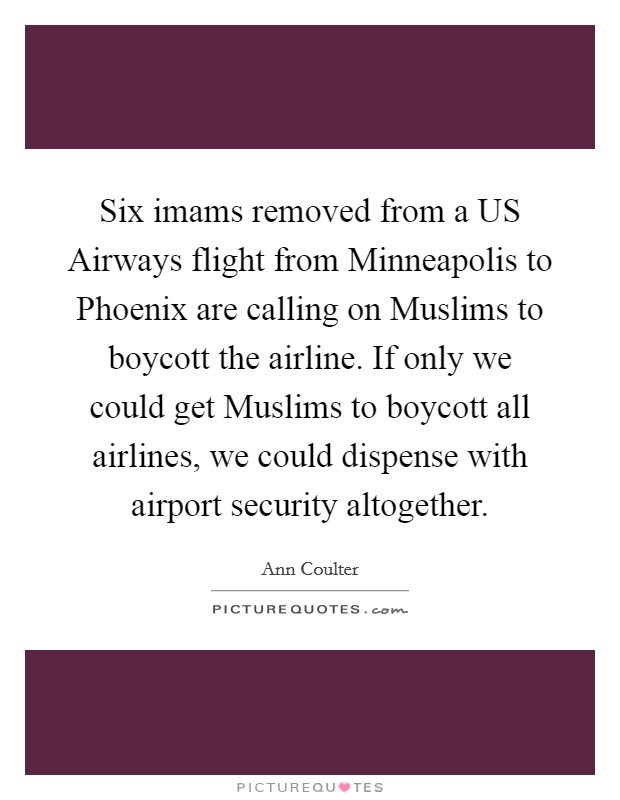 Six imams removed from a US Airways flight from Minneapolis to Phoenix are calling on Muslims to boycott the airline. If only we could get Muslims to boycott all airlines, we could dispense with airport security altogether Picture Quote #1