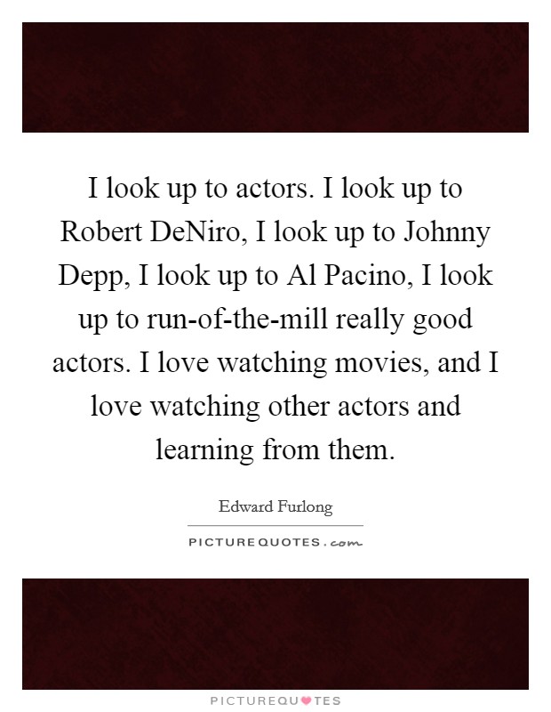 I look up to actors. I look up to Robert DeNiro, I look up to Johnny Depp, I look up to Al Pacino, I look up to run-of-the-mill really good actors. I love watching movies, and I love watching other actors and learning from them Picture Quote #1