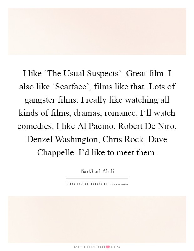 I like ‘The Usual Suspects’. Great film. I also like ‘Scarface’, films like that. Lots of gangster films. I really like watching all kinds of films, dramas, romance. I’ll watch comedies. I like Al Pacino, Robert De Niro, Denzel Washington, Chris Rock, Dave Chappelle. I’d like to meet them Picture Quote #1