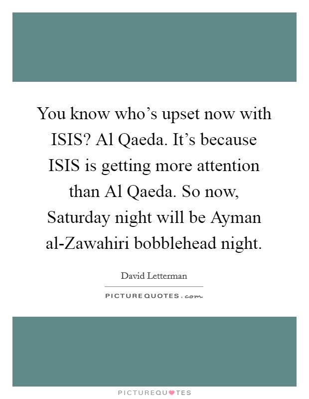 You know who’s upset now with ISIS? Al Qaeda. It’s because ISIS is getting more attention than Al Qaeda. So now, Saturday night will be Ayman al-Zawahiri bobblehead night Picture Quote #1