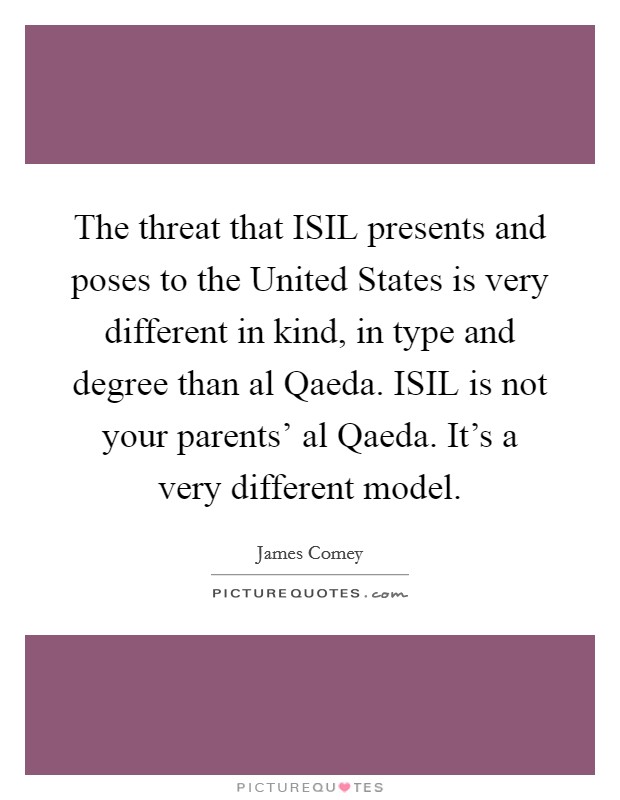The threat that ISIL presents and poses to the United States is very different in kind, in type and degree than al Qaeda. ISIL is not your parents’ al Qaeda. It’s a very different model Picture Quote #1