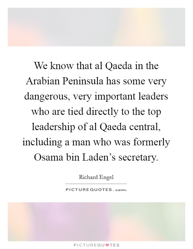 We know that al Qaeda in the Arabian Peninsula has some very dangerous, very important leaders who are tied directly to the top leadership of al Qaeda central, including a man who was formerly Osama bin Laden’s secretary Picture Quote #1