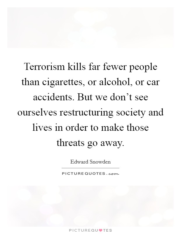Terrorism kills far fewer people than cigarettes, or alcohol, or car accidents. But we don’t see ourselves restructuring society and lives in order to make those threats go away Picture Quote #1