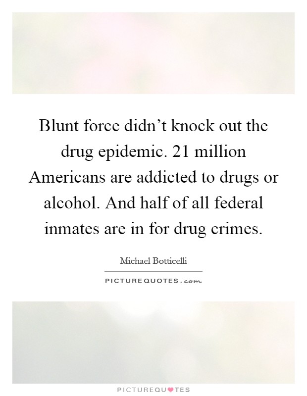 Blunt force didn’t knock out the drug epidemic. 21 million Americans are addicted to drugs or alcohol. And half of all federal inmates are in for drug crimes Picture Quote #1