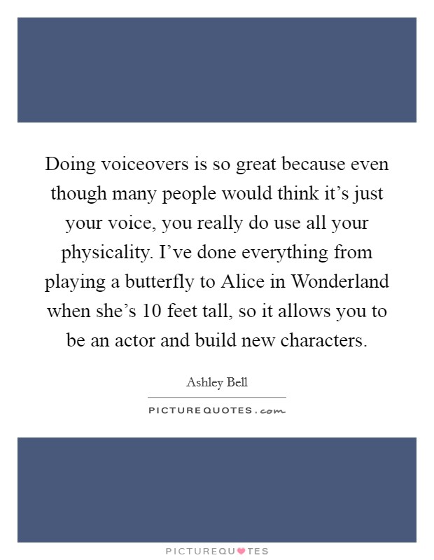 Doing voiceovers is so great because even though many people would think it’s just your voice, you really do use all your physicality. I’ve done everything from playing a butterfly to Alice in Wonderland when she’s 10 feet tall, so it allows you to be an actor and build new characters Picture Quote #1