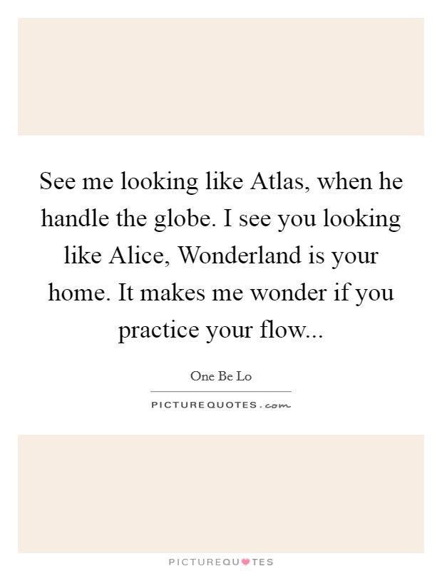 See me looking like Atlas, when he handle the globe. I see you looking like Alice, Wonderland is your home. It makes me wonder if you practice your flow Picture Quote #1