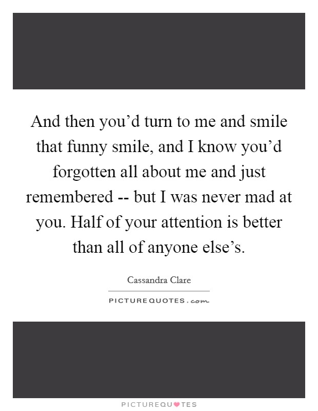 And then you’d turn to me and smile that funny smile, and I know you’d forgotten all about me and just remembered -- but I was never mad at you. Half of your attention is better than all of anyone else’s Picture Quote #1