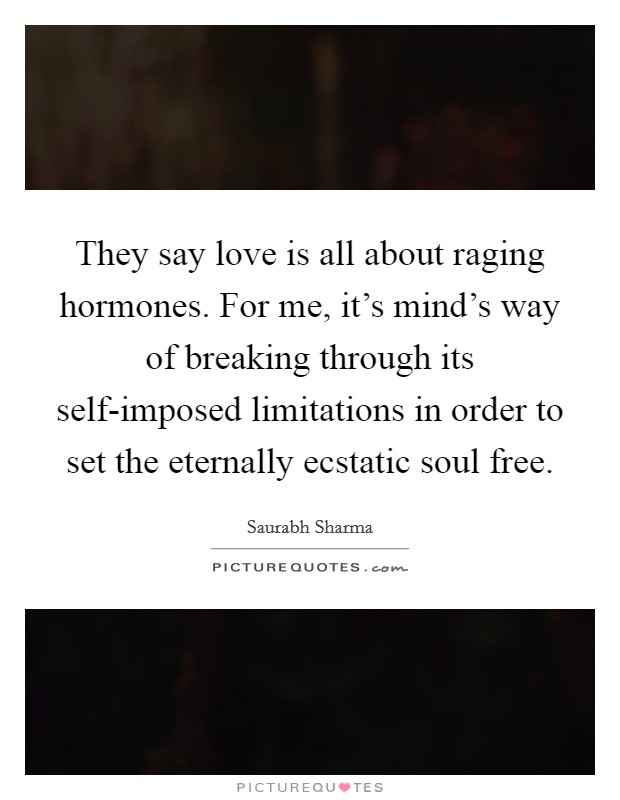They say love is all about raging hormones. For me, it’s mind’s way of breaking through its self-imposed limitations in order to set the eternally ecstatic soul free Picture Quote #1