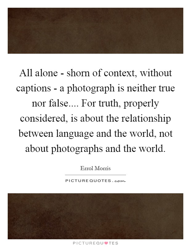 All alone - shorn of context, without captions - a photograph is neither true nor false.... For truth, properly considered, is about the relationship between language and the world, not about photographs and the world Picture Quote #1