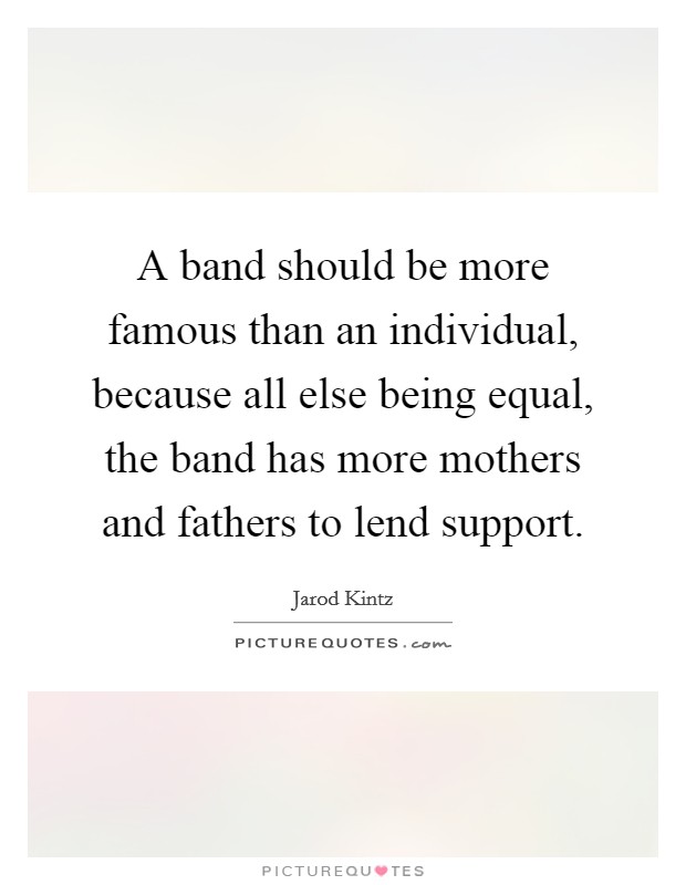 A band should be more famous than an individual, because all else being equal, the band has more mothers and fathers to lend support Picture Quote #1