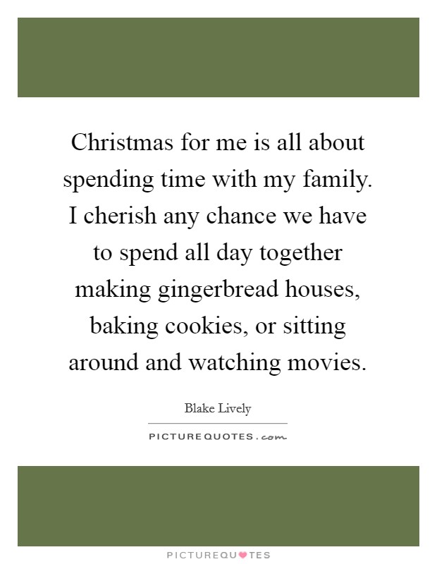 Christmas for me is all about spending time with my family. I cherish any chance we have to spend all day together making gingerbread houses, baking cookies, or sitting around and watching movies. Picture Quote #1