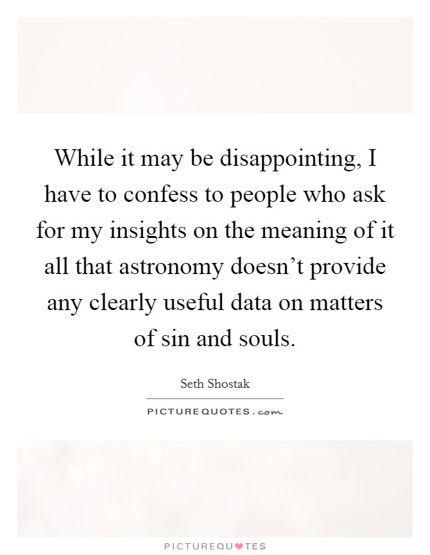 While it may be disappointing, I have to confess to people who ask for my insights on the meaning of it all that astronomy doesn’t provide any clearly useful data on matters of sin and souls Picture Quote #1