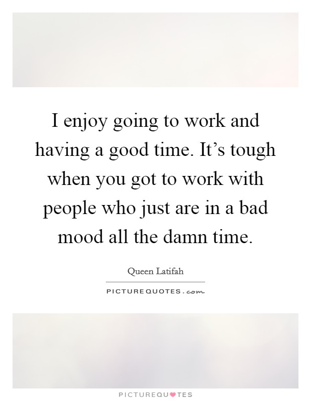 I enjoy going to work and having a good time. It's tough when you got to work with people who just are in a bad mood all the damn time. Picture Quote #1