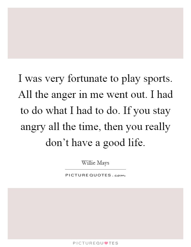 I was very fortunate to play sports. All the anger in me went out. I had to do what I had to do. If you stay angry all the time, then you really don't have a good life. Picture Quote #1
