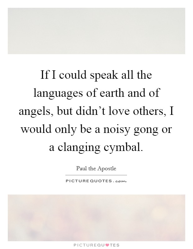 If I could speak all the languages of earth and of angels, but didn't love others, I would only be a noisy gong or a clanging cymbal. Picture Quote #1