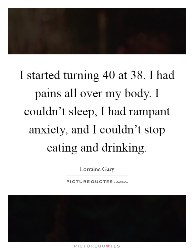 I started turning 40 at 38. I had pains all over my body. I couldn’t sleep, I had rampant anxiety, and I couldn’t stop eating and drinking Picture Quote #1