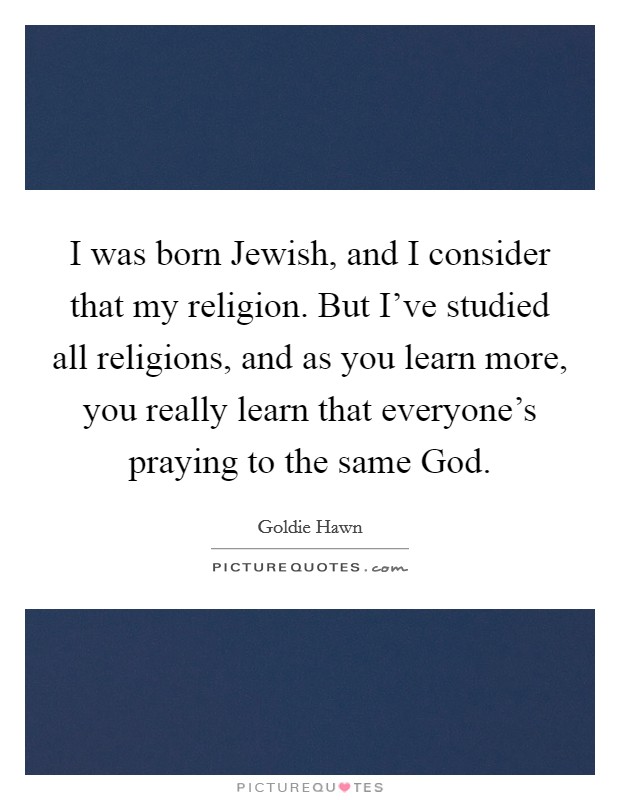 I was born Jewish, and I consider that my religion. But I’ve studied all religions, and as you learn more, you really learn that everyone’s praying to the same God Picture Quote #1