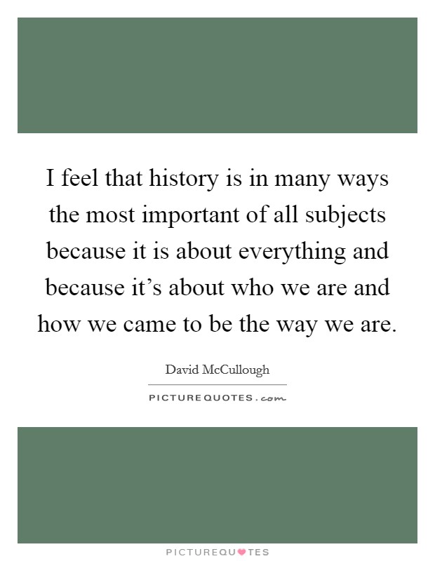 I feel that history is in many ways the most important of all subjects because it is about everything and because it's about who we are and how we came to be the way we are. Picture Quote #1