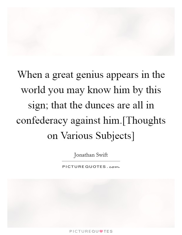 When a great genius appears in the world you may know him by this sign; that the dunces are all in confederacy against him.[Thoughts on Various Subjects] Picture Quote #1