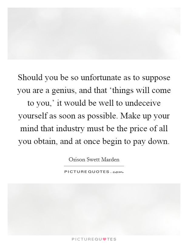 Should you be so unfortunate as to suppose you are a genius, and that ‘things will come to you,’ it would be well to undeceive yourself as soon as possible. Make up your mind that industry must be the price of all you obtain, and at once begin to pay down Picture Quote #1