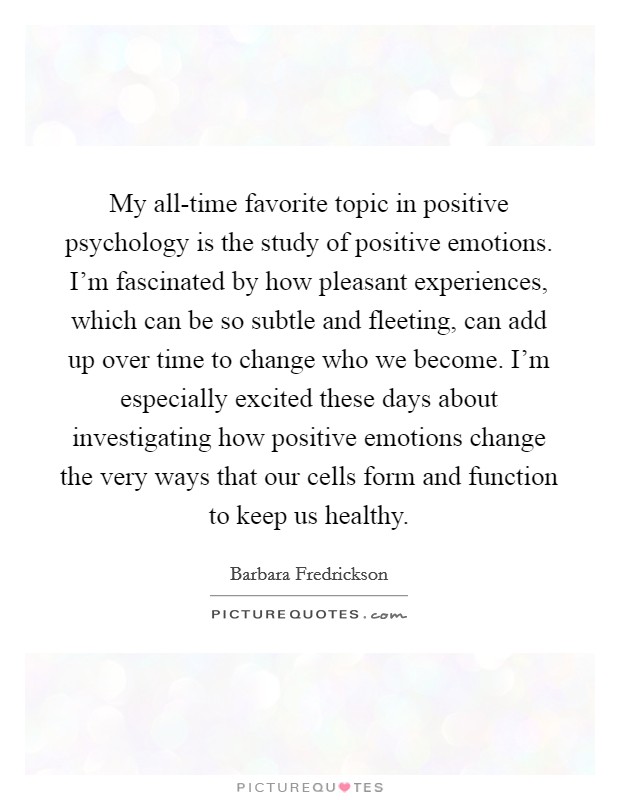 My all-time favorite topic in positive psychology is the study of positive emotions. I’m fascinated by how pleasant experiences, which can be so subtle and fleeting, can add up over time to change who we become. I’m especially excited these days about investigating how positive emotions change the very ways that our cells form and function to keep us healthy Picture Quote #1