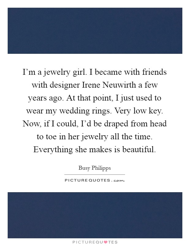 I'm a jewelry girl. I became with friends with designer Irene Neuwirth a few years ago. At that point, I just used to wear my wedding rings. Very low key. Now, if I could, I'd be draped from head to toe in her jewelry all the time. Everything she makes is beautiful. Picture Quote #1