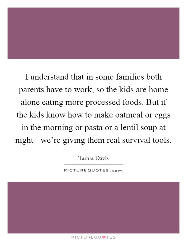 I understand that in some families both parents have to work, so the kids are home alone eating more processed foods. But if the kids know how to make oatmeal or eggs in the morning or pasta or a lentil soup at night - we’re giving them real survival tools Picture Quote #1
