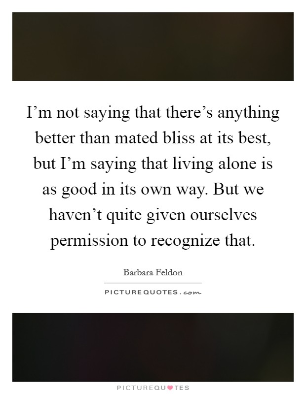 I’m not saying that there’s anything better than mated bliss at its best, but I’m saying that living alone is as good in its own way. But we haven’t quite given ourselves permission to recognize that Picture Quote #1