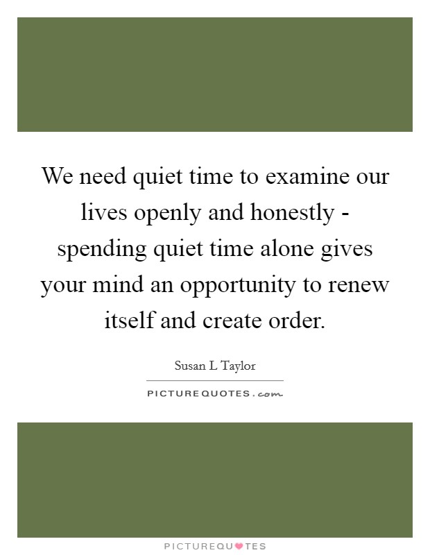 We need quiet time to examine our lives openly and honestly - spending quiet time alone gives your mind an opportunity to renew itself and create order. Picture Quote #1