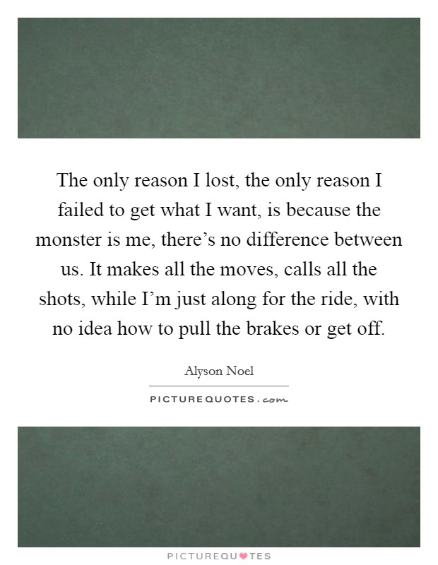 The only reason I lost, the only reason I failed to get what I want, is because the monster is me, there’s no difference between us. It makes all the moves, calls all the shots, while I’m just along for the ride, with no idea how to pull the brakes or get off Picture Quote #1