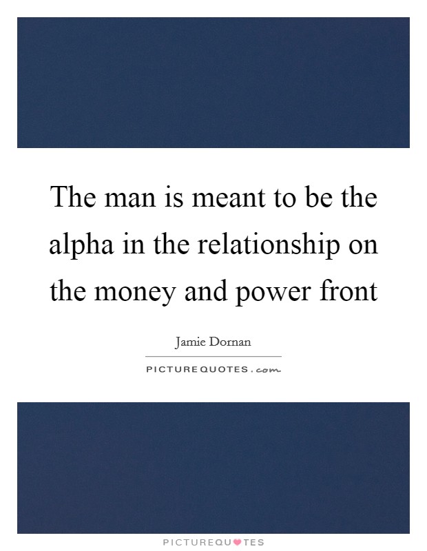 The man is meant to be the alpha in the relationship on the money and power front Picture Quote #1