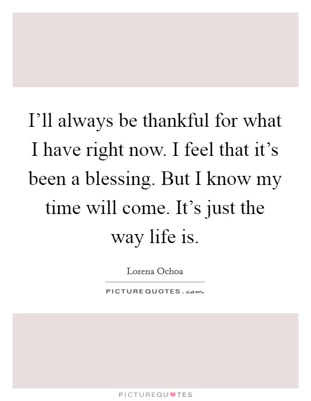 I'll always be thankful for what I have right now. I feel that it's been a blessing. But I know my time will come. It's just the way life is. Picture Quote #1