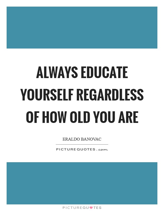 Always educate yourself regardless of how old you are Picture Quote #1