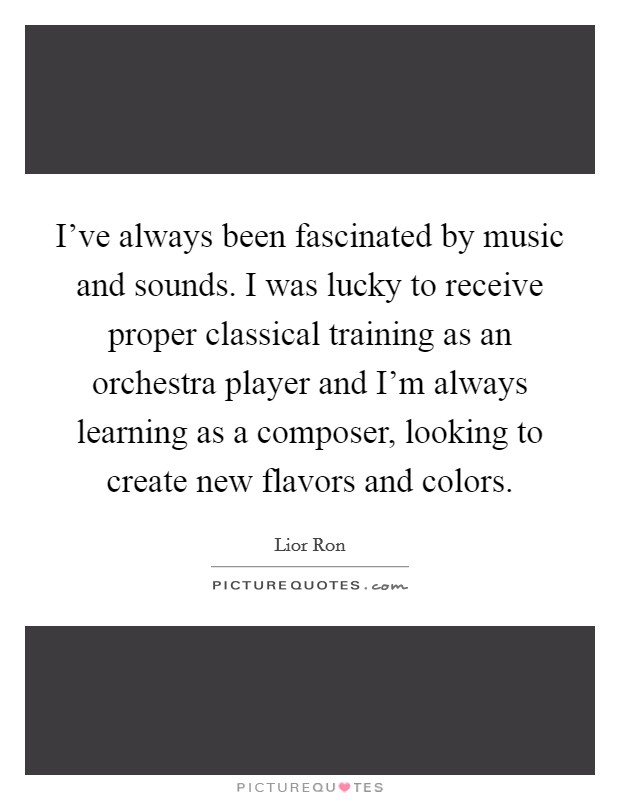 I’ve always been fascinated by music and sounds. I was lucky to receive proper classical training as an orchestra player and I’m always learning as a composer, looking to create new flavors and colors Picture Quote #1