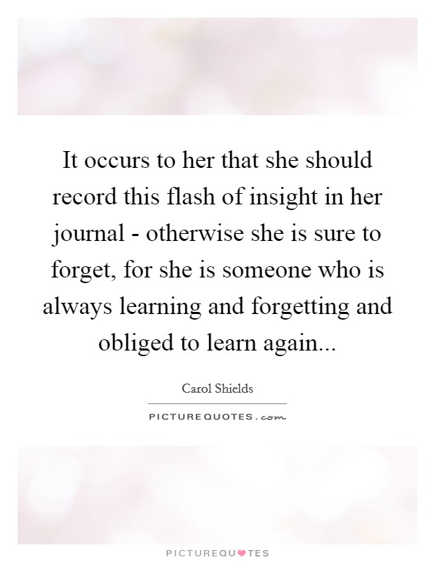 It occurs to her that she should record this flash of insight in her journal - otherwise she is sure to forget, for she is someone who is always learning and forgetting and obliged to learn again Picture Quote #1