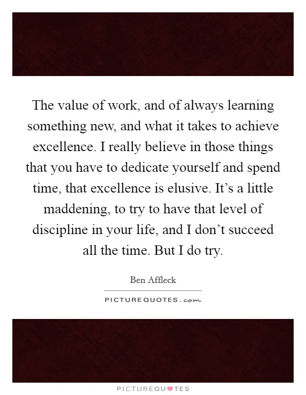 The value of work, and of always learning something new, and what it takes to achieve excellence. I really believe in those things that you have to dedicate yourself and spend time, that excellence is elusive. It’s a little maddening, to try to have that level of discipline in your life, and I don’t succeed all the time. But I do try Picture Quote #1
