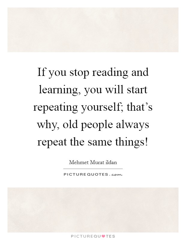 If you stop reading and learning, you will start repeating yourself; that’s why, old people always repeat the same things! Picture Quote #1
