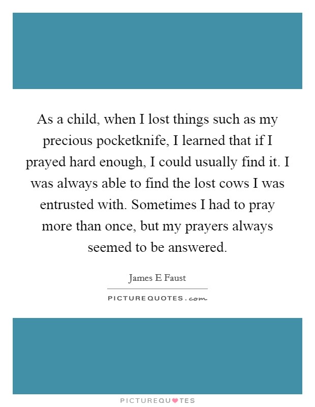 As a child, when I lost things such as my precious pocketknife, I learned that if I prayed hard enough, I could usually find it. I was always able to find the lost cows I was entrusted with. Sometimes I had to pray more than once, but my prayers always seemed to be answered Picture Quote #1