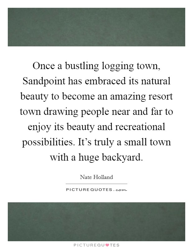 Once a bustling logging town, Sandpoint has embraced its natural beauty to become an amazing resort town drawing people near and far to enjoy its beauty and recreational possibilities. It’s truly a small town with a huge backyard Picture Quote #1