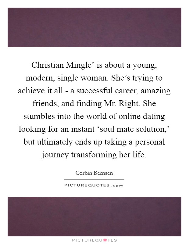 Christian Mingle’ is about a young, modern, single woman. She’s trying to achieve it all - a successful career, amazing friends, and finding Mr. Right. She stumbles into the world of online dating looking for an instant ‘soul mate solution,’ but ultimately ends up taking a personal journey transforming her life Picture Quote #1