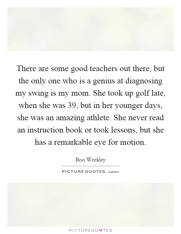 There are some good teachers out there, but the only one who is a genius at diagnosing my swing is my mom. She took up golf late, when she was 39, but in her younger days, she was an amazing athlete. She never read an instruction book or took lessons, but she has a remarkable eye for motion Picture Quote #1