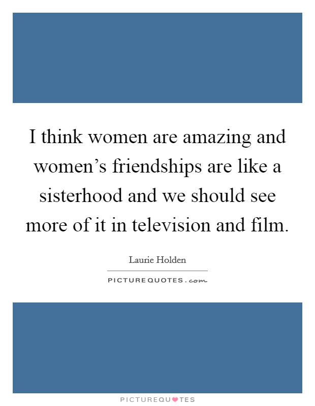 I think women are amazing and women’s friendships are like a sisterhood and we should see more of it in television and film Picture Quote #1