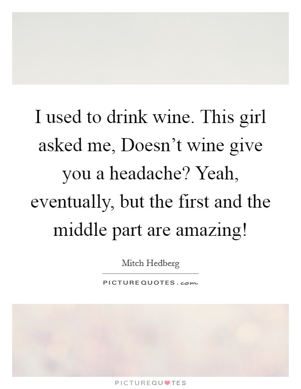 I used to drink wine. This girl asked me, Doesn’t wine give you a headache? Yeah, eventually, but the first and the middle part are amazing! Picture Quote #1