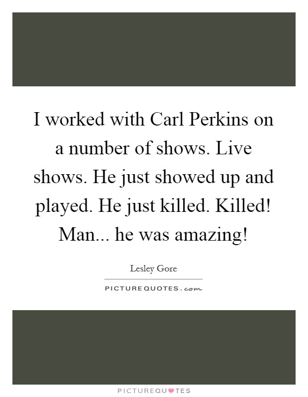 I worked with Carl Perkins on a number of shows. Live shows. He just showed up and played. He just killed. Killed! Man... he was amazing! Picture Quote #1