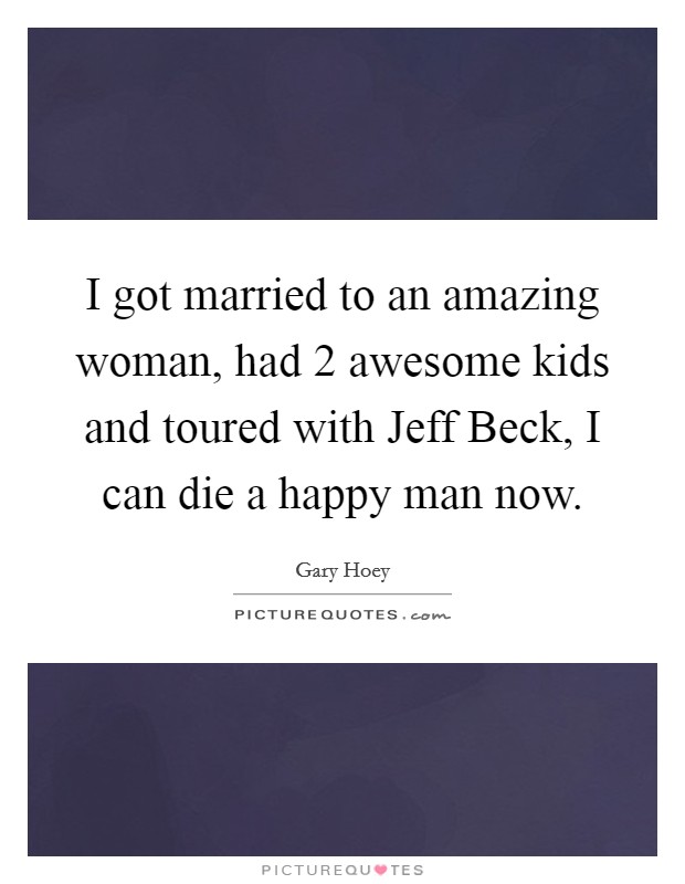 I got married to an amazing woman, had 2 awesome kids and toured with Jeff Beck, I can die a happy man now Picture Quote #1
