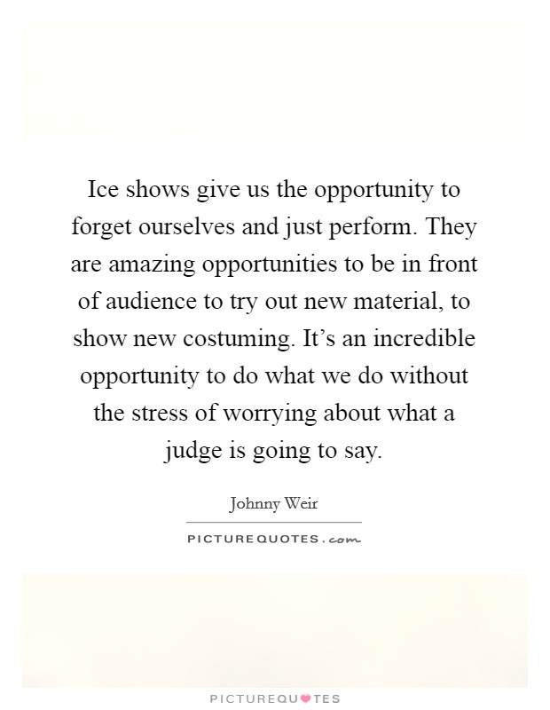 Ice shows give us the opportunity to forget ourselves and just perform. They are amazing opportunities to be in front of audience to try out new material, to show new costuming. It’s an incredible opportunity to do what we do without the stress of worrying about what a judge is going to say Picture Quote #1